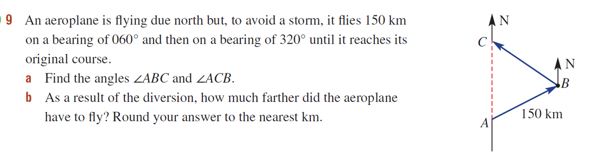 9 An aeroplane is flying due north but, to avoid a storm, it flies 150 km
on a bearing of 060° and then on a bearing of 320° until it reaches its
AN
original course.
AN
a Find the angles ZABC and ZACB.
b As a result of the diversion, how much farther did the aeroplane
have to fly? Round your answer to the nearest km.
150 km
