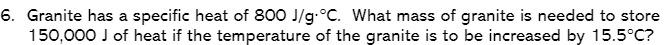 6. Granite has a specific heat of 800 J/g.°C. What mass of granite is needed to store
150,000 J of heat if the temperature of the granite is to be increased by 15.5°C?
