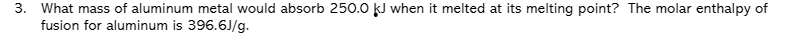 3. What mass of aluminum metal would absorb 250.0 kJ when it melted at its melting point? The molar enthalpy of
fusion for aluminum is 396.6J/g.
