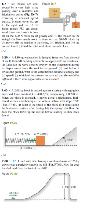 6.7 · Two blocks are con- Figure E6.7
nected by a very light string
passing over a massless and
frictionless pulley (Fig. E6.7).
Traveling at constant speed,
20.0
the 20.0-N block moves 75.0 cm
to the right and the 12.0-N
block moves 75.0 cm down-
ward. How much work is done
(a) on the 12.0-N block by (i) gravity and (ii) the tension in the
string? (b) How much work is done on the 20.0-N block by
(i) gravity, (ii) the tension in the string, (iii) friction, and (iv) the
normal force? (c) Find the total work done on cach block.
6.20
6.20 · A 4.80-kg watermelon is dropped from rest from the roof
of an 18.0-m-tall building and feels no appreciable air resistance.
(a) Calculate the work done by gravity on the watermelon during
its displacement from the roof to the ground. (b) Just before it
strikes the ground, what is the watermelon's (i) kinctic energy and
(ii) speed? (c) Which of the answers in parts (a) and (b) would be
different if there were appreciable air resistance?
7.40
7.40 · A 2.00-kg block is pushed against a spring with negligible
mass and force constant k = 400 N/m, compressing it 0.220 m.
When the block is released, it moves along a frictionless, hori-
zontal surface and then up a frictionless incline with slope 37.0°
(Fig. P7.40). (a) What is the speed of the block as it slides along
the horizontal surface after having left the spring? (b) How far
does the block travel up the incline before starting to slide back
down?
Figure P7.40
k = 400 N/m m = 2.00 kg
ww
37.0
-0.20 mH
7.60
7.60 * CP A sled with rider having a combined mass of 125 kg
travels over a perfectly smooth icy hill (Fig. P7.60). How far does
the sled land from the foot of the cliff?
SA
Figure P7.60
11.0 m Cliff
22.5 m/s
