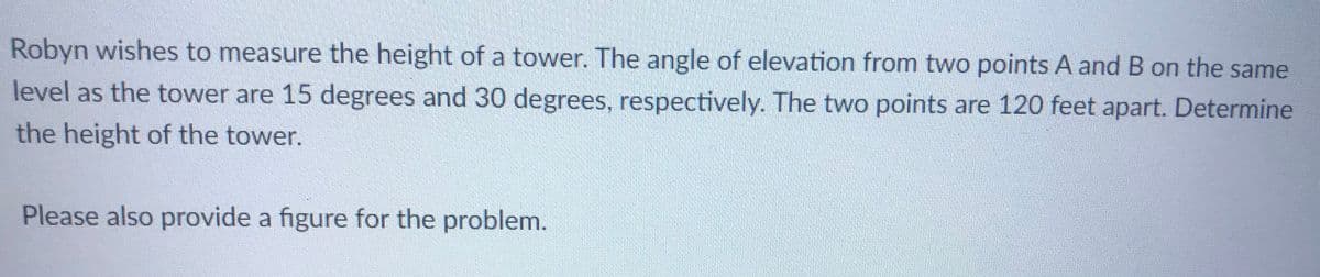 Robyn wishes to measure the height of a tower. The angle of elevation from two points A and B on the same
level as the tower are 15 degrees and 30 degrees, respectively. The two points are 120 feet apart. Determine
the height of the tower.
Please also provide a figure for the problem.
