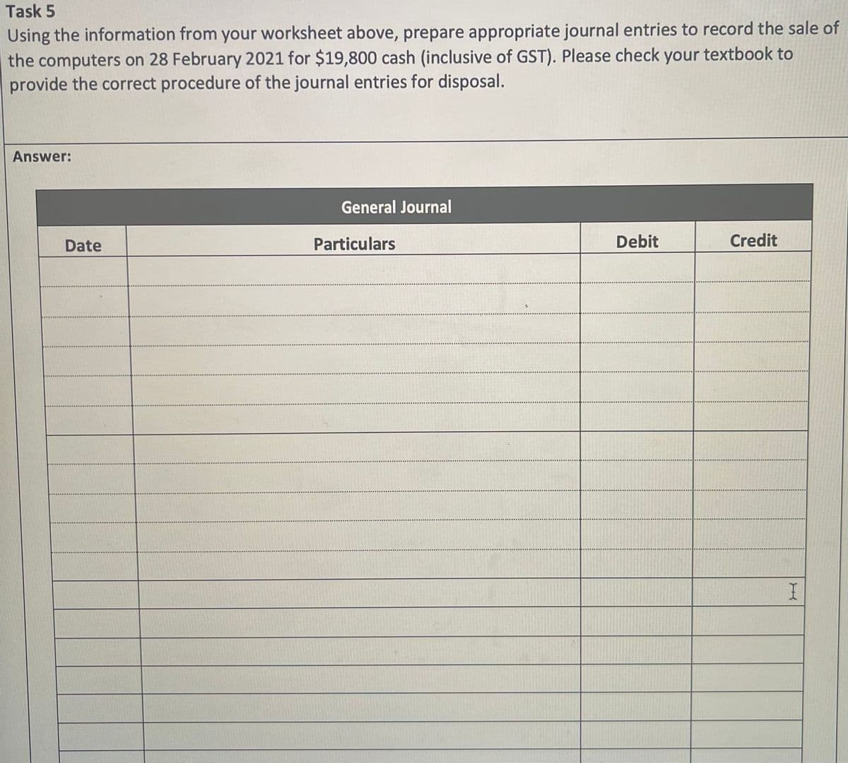 Task 5
Using the information from your worksheet above, prepare appropriate journal entries to record the sale of
the computers on 28 February 2021 for $19,800 cash (inclusive of GST). Please check your textbook to
provide the correct procedure of the journal entries for disposal.
Answer:
Date
General Journal
Particulars
Debit
Credit
I