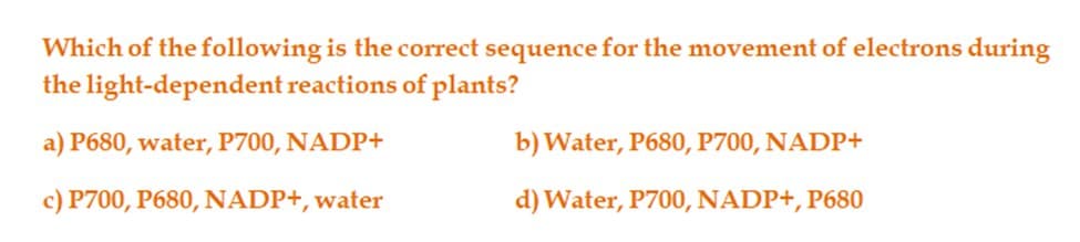 Which of the following is the correct sequence for the movement of electrons during
the
light-dependent reactions of plants?
a) P680, water, P700, NADP+
c) P700, P680, NADP+, water
b) Water, P680, P700, NADP+
d) Water, P700, NADP+, P680