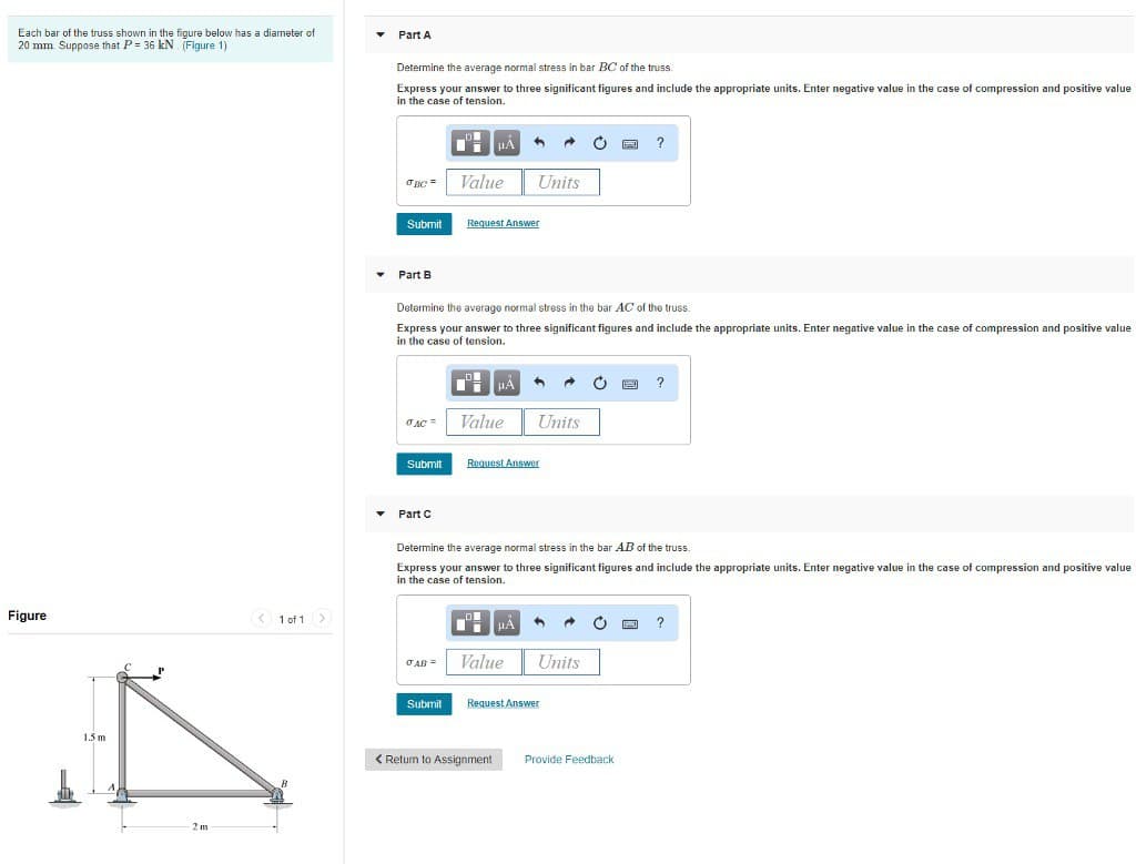 Each bar of the truss shown in the figure below has a diameter of
20 mm. Suppose that P= 36 kN. (Figure 1)
Figure
1.5 m
2 m
< 1 of 1 >
B
Part A
Determine the average normal stress in bar BC of the truss.
Express your answer to three significant figures and include the appropriate units. Enter negative value in the case of compression and positive value
in the case of tension.
OBC=
Submit
▾ Part B
JAC
Submit
Part C
DE
JAR=
Determine the average normal stress in the bar AC of the truss.
Express your answer to three significant figures and include the appropriate units. Enter negative value in the case of compression and positive value
in the case of tension.
Submit
μÀ
Value
Request Answer
μA
Value
Units
< Return to Assignment
A →
Request Answer
Value
Units
Determine the average normal stress in the bar AB of the truss.
Express your answer to three significant figures and include the appropriate units. Enter negative value in the case of compression and positive value
in the case of tension.
μÀ A →
Units
Request Answer
?
8
Provide Feedback
?
?