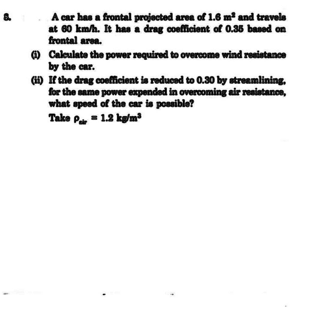 A car has a frontal projected area of 1.6 m² and travels
at 60 km/h. It has a drag coefficient of 0.35 based on
frontal area.
(i)
Calculate the power required to overcome wind resistance
by the car.
(ii)
If the drag coefficient is reduced to 0.30 by streamlining,
for the same power expended in overcoming air resistance,
what speed of the car is possible?
Take Pair
= 1.2 kg/m³