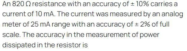 An 820 resistance with an accuracy of ± 10% carries a
current of 10 mA. The current was measured by an analog
meter of 25 mA range with an accuracy of ± 2% of full
scale. The accuracy in the measurement of power
dissipated in the resistor is