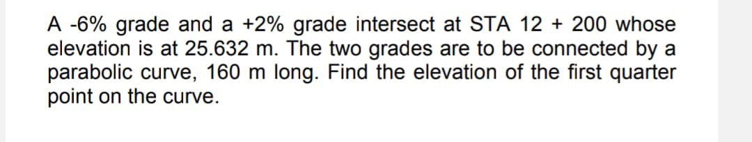 A -6% grade and a +2% grade intersect at STA 12 + 200 whose
elevation is at 25.632 m. The two grades are to be connected by a
parabolic curve, 160 m long. Find the elevation of the first quarter
point on the curve.