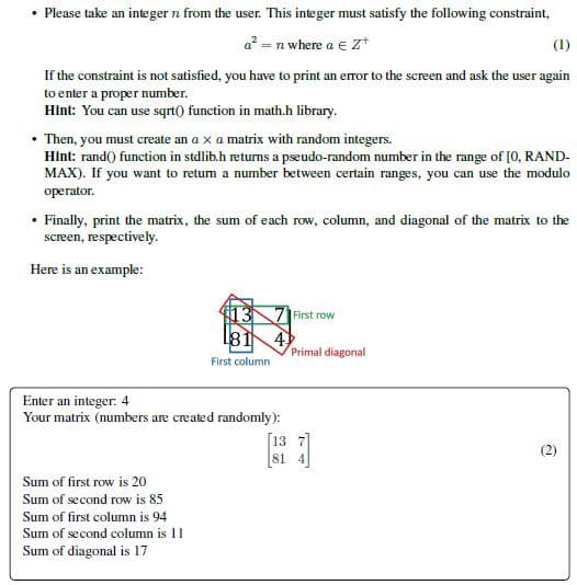 • Please take an integer n from the user. This integer must satisfy the following constraint,
a = n where a e Z+
(1)
If the constraint is not satisfied, you have to print an eror to the screen and ask the user again
to enter a proper number.
Hint: You can use sqrt() function in math.h library.
• Then, you must create an a x a matrix with random integers.
Hint: rand() function in stdlib.h returns a pseudo-random number in the range of [0, RAND-
MAX). If you want to retum a number between certain ranges, you can use the modulo
operator.
• Finally, print the matrix, the sum of each row, column, and diagonal of the matrix to the
screen, respectively.
Here is an example:
13N71 First row
81
4
Primal diagonal
First column
Enter an integer: 4
Your matrix (numbers are created randomly):
13 7]
(2)
[81 4
Sum of first row is 20
Sum of second row is 85
Sum of first column is 94
Sum of second column is 11
Sum of diagonal is 17
