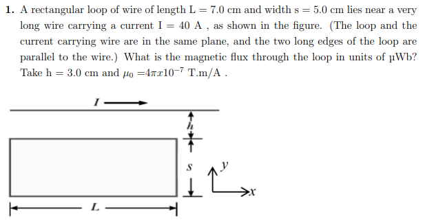 1. A rectangular loop of wire of length L = 7.0 cm and width s = 5.0 cm lies near a very
long wire carrying a current I = 40 A , as shown in the figure. (The loop and the
current carrying wire are in the same plane, and the two long edges of the loop are
parallel to the wire.) What is the magnetic flux through the loop in units of µWb?
Take h = 3.0 cm and 4o =47x10-7 T.m/A.
L
