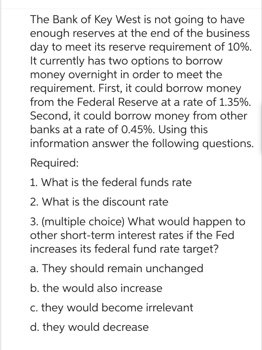 The Bank of Key West is not going to have
enough reserves at the end of the business
day to meet its reserve requirement of 10%.
It currently has two options to borrow
money overnight in order to meet the
requirement. First, it could borrow money
from the Federal Reserve at a rate of 1.35%.
Second, it could borrow money from other
banks at a rate of 0.45%. Using this
information answer the following questions.
Required:
1. What is the federal funds rate
2. What is the discount rate
3. (multiple choice) What would happen to
other short-term interest rates if the Fed
increases its federal fund rate target?
a. They should remain unchanged
b. the would also increase
c. they would become irrelevant
d. they would decrease