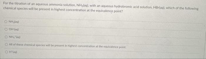 For the titration of an aqueous ammonia solution, NH3lag), with an aqueous hydrobromic acid solution, HBrlaa), which of the following
chemical species will be present in highest concentration at the equivalence point?
O NHlag)
O OH (ag)
O NH,"(ag)
O All of these chemical species will be present in highest concentration at the equivalence point.
O H"lag)
