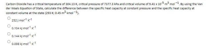 Carbon Dioxide has a critical temperature of 304.13 K, critical pressure of 7377.3 kPa and critical volume of 9.41 x 105 m mol 1, By using the Van
der Waals Equation of State, calculate the difference between the specific heat capacity at constant pressure and the specific heat capacity at
constant volume at the state (293 K; 0.45 m³ kmol-1).
252 J mol k1
0.104 kj mor k1
0.144 k) mol K-1
0.098 kj molr1 K1
