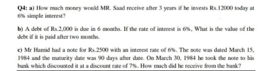 Q4: a) How much money would MR. Saad receive after 3 years if he invests Rs.12000 today at
6% simple interest?
b) A debt of Rs.2,000 is due in 6 months. If the rate of interest is 6%, What is the value of the
debt if it is paid after two months.
e) Mr Hamid had a note for Rs.2500 with an interest rate of 6%. The note was dated March 15,
1984 and the maturity date was 90 days after date. On March 30, 1984 he took the note to his
bank which discounted it at a discount rate of 7%. How much did he receive from the bank?
