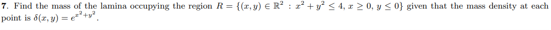 7. Find the mass of the lamina occupying the region R = {(x,y) E R² : x² + y? < 4, x > 0, y < 0} given that the mass density at each
point is 8(x, y) = e*²+y²,
