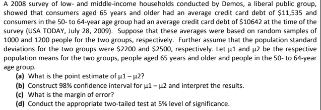 A 2008 survey of low- and middle-income households conducted by Demos, a liberal public group,
showed that consumers aged 65 years and older had an average credit card debt of $11,535 and
consumers in the 50- to 64-year age group had an average credit card debt of $10642 at the time of the
survey (USA TODAY, July 28, 2009). Suppose that these averages were based on random samples of
1000 and 1200 people for the two groups, respectively. Further assume that the population standard
deviations for the two groups were $2200 and $2500, respectively. Let µ1 and µ2 be the respective
population means for the two groups, people aged 65 years and older and people in the 50- to 64-year
age group.
(a) What is the point estimate of u1 - µ2?
(b) Construct 98% confidence interval for u1 - µ2 and interpret the results.
(c) What is the margin of error?
(d) Conduct the appropriate two-tailed test at 5% level of significance.
