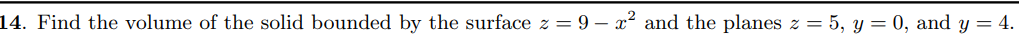 14. Find the volume of the solid bounded by the surface z = 9 – x² and the planes z = 5, y = 0, and y = 4.
