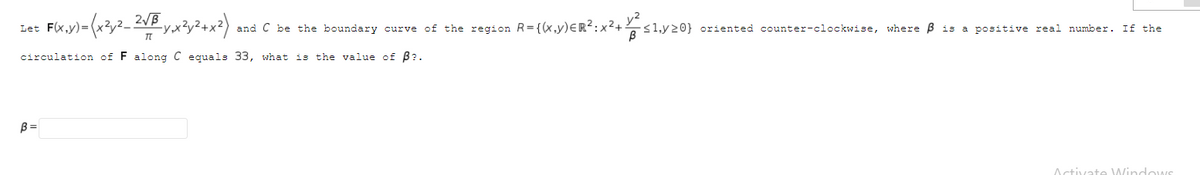 Let F(x,y)=
and C be the boundary curve of the region R= {(x,y)ER:x2+ <1,y20} oriented counter-clockwise, where B is a positive real number. If the
y2
circulation of F along C equals 33, what is the value of B?.
B =
Activate WindowS
