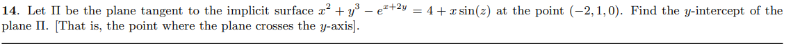 14. Let II be the plane tangent to the implicit surface x? + y° – e*+2y = 4+x sin(z) at the point (-2, 1,0). Find the y-intercept of the
plane II. [That is, the point where the plane crosses the y-axis].
