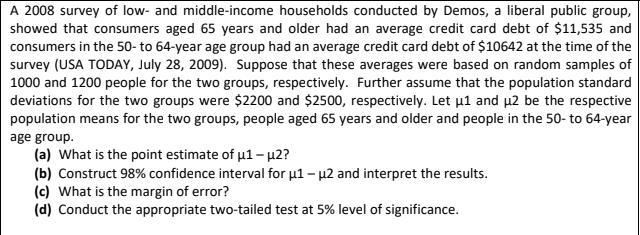 A 2008 survey of low- and middle-income households conducted by Demos, a liberal public group,
showed that consumers aged 65 years and older had an average credit card debt of $11,535 and
consumers in the 50- to 64-year age group had an average credit card debt of $10642 at the time of the
survey (USA TODAY, July 28, 2009). Suppose that these averages were based on random samples of
1000 and 1200 people for the two groups, respectively. Further assume that the population standard
deviations for the two groups were $2200 and $2500, respectively. Let µ1 and µ2 be the respective
population means for the two groups, people aged 65 years and older and people in the 50- to 64-year
age group.
(a) What is the point estimate of u1- µ2?
(b) Construct 98% confidence interval for u1 – µ2 and interpret the results.
(c) What is the margin of error?
(d) Conduct the appropriate two-tailed test at 5% level of significance.
