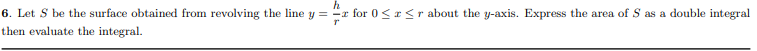 h
6. Let S be the surface obtained from revolving the line y = "x for 0<r <r about the y-axis. Express the area of S as a double integral
then evaluate the integral.
