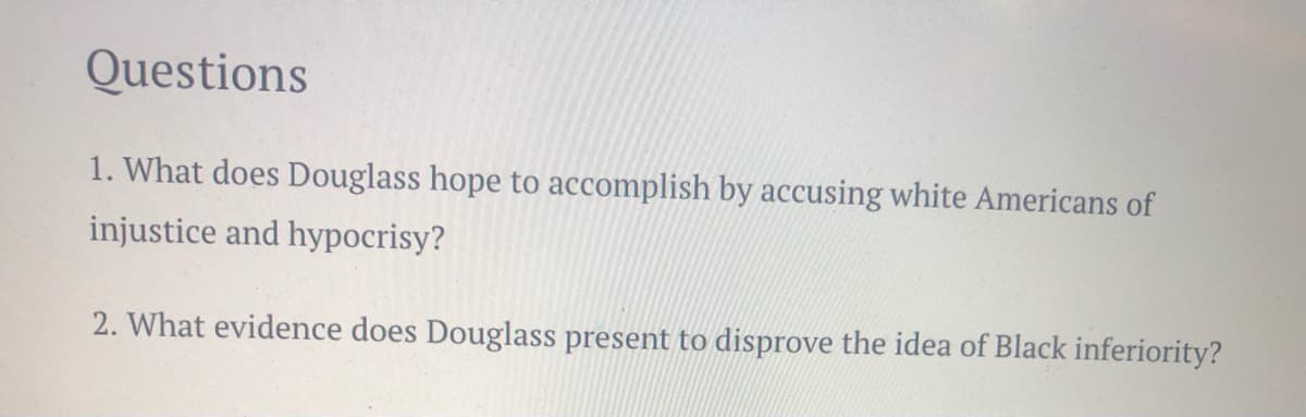 Questions
1. What does Douglass hope to accomplish by accusing white Americans of
injustice and hypocrisy?
2. What evidence does Douglass present to disprove the idea of Black inferiority?