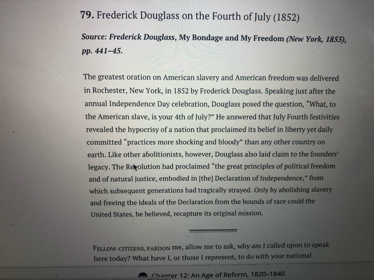 79. Frederick Douglass on the Fourth of July (1852)
Source: Frederick Douglass, My Bondage and My Freedom (New York, 1855),
pp. 441-45.
The greatest oration on American slavery and American freedom was delivered
in Rochester, New York, in 1852 by Frederick Douglass. Speaking just after the
annual Independence Day celebration, Douglass posed the question, "What, to
the American slave, is your 4th of July?" He answered that July Fourth festivities
revealed the hypocrisy of a nation that proclaimed its belief in liberty yet daily
committed "practices more shocking and bloody" than any other country on
earth. Like other abolitionists, however, Douglass also laid claim to the founders'
legacy. The Revolution had proclaimed "the great principles of political freedom
and of natural justice, embodied in [the] Declaration of Independence," from
which subsequent generations had tragically strayed. Only by abolishing slavery
and freeing the ideals of the Declaration from the bounds of race could the
United States, he believed, recapture its original mission.
FELLOW-CITIZENS, PARDON me, allow me to ask, why am I called upon to speak
here today? What have I, or those I represent, to do with your national
Chanter 12: An Age of Reform, 1820-1840