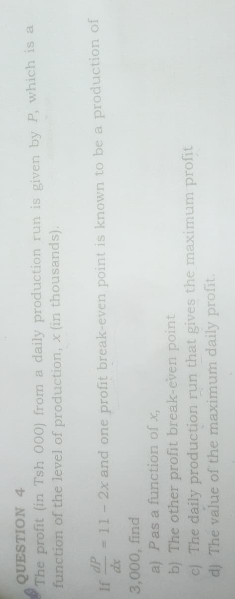 QUESTION 4
The profit (in Tsh 000) from a daily production run is given by P, which is a
function of the level of production, x (in thousands).
dP
= 11 - 2x and one profit break-even point is known to be a production of
JI
3,000, find
a) Pas a function of x,
b) The other profit break-even point
c) The daily production run that gives the maximum profit
d) The value of the maximum daily profit.
