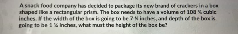 A snack food company has decided to package its new brand of crackers in a box
shaped like a rectangular prism. The box needs to have a volume of 108 % cubic
inches. If the width of the box is going to be 7 4 inches, and depth of the box is
going to be 1 ¼ inches, what must the height of the box be?
