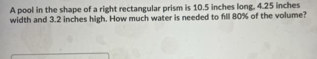 A pool in the shape of a right rectangular prism is 10.5 inches long, 4.25 inches
width and 3.2 inches high. How much water is needed to fill 80% of the volume?
