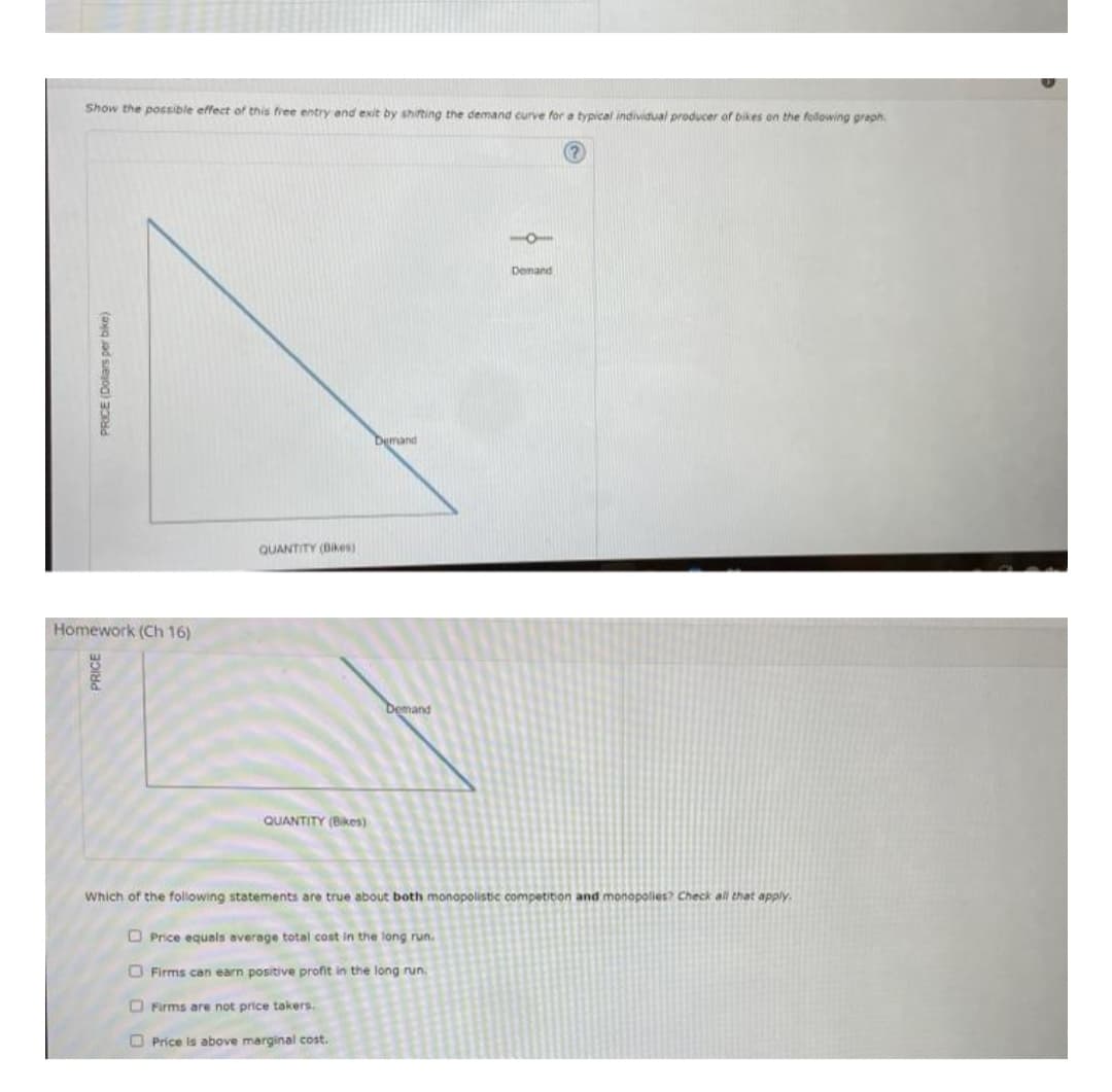 Show the possible effect of this free entry and exit by shifting the demand curve for a typical individual producer of bikes on the following graph
PRICE (Dollars per bike)
Homework (Ch 16)
PRICE
QUANTITY (Bikes)
QUANTITY (Bikes)
Demand
Demand
Price is above marginal cost.
Price equals average total cost in the long run.
Firms can earn positive profit in the long run.
Firms are not price takers.
10
Which of the following statements are true about both monopolistic competition and monopolies? Check all that apply.
Demand