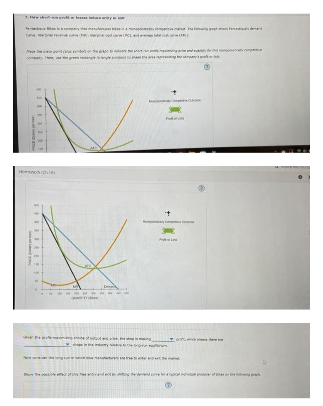 3. How short-run profit or losses induce entry or exit
Fantastique Bikes is a company that manufactures bikes in a monopolistically competitive market. The following graph shows Fantastique's demand
curve, marginal revenue curve (MR), marginal cost curve (MC), and average total cost curve (ATC).
Place the black point (plus symbol) on the graph to indicate the short-run profit-maximizing price and quantity for this monopolistically competitive
company. Then, use the green rectangle (triangle symbols) to shade the area representing the company's profit or loss.
PRICE (Dolars per bike)
500
PRICE (Dolars per bike)
450
400
300
200
150
Homework (Ch 16)
600
450
400
210
150
100
0
50 100
ATC
ATC
Demans
150 200 250 300 350 400 450 500
QUANTITY (Bas)
•+
Monopolistically Competitive Outcome
Proff or Loss
+
Monopolistically Competitive Outcome
Given the profit-maximizing choice of output and price, the shop is making
Proft or Loss
shops in the industry relative to the long-run equilibrium.
profit, which means there are
Now consider the long run in which bike manufacturers are free to enter and exit the market.
Show the possible effect of this free entry and exit by shifting the demand curve for a typical individual producer of bikes on the following graph.
search this course