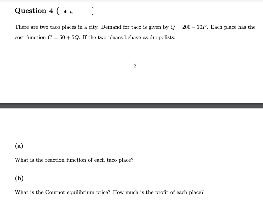 Question 4 ( 4 µ
There are two taco places in a city. Demand for taco is given by Q = 200-10P. Each place has the
cost function C = 50+5Q. If the two places behave as duopolists:
2
(a)
What is the reaction function of each taco place?
(b)
What is the Cournot equilibrium price? How much is the profit of each place?