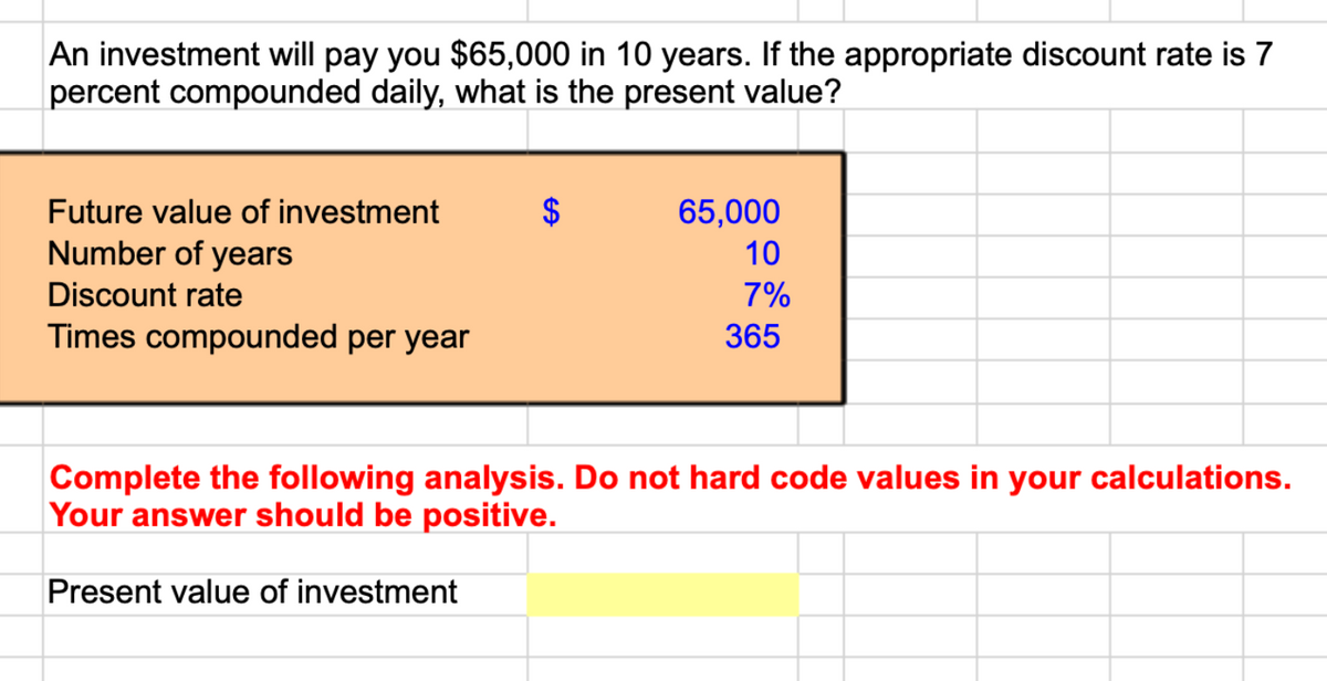 An investment will pay you $65,000 in 10 years. If the appropriate discount rate is 7
percent compounded daily, what is the present value?
Future value of investment
Number of years
Discount rate
Times compounded per year
$
65,000
10
7%
365
Complete the following analysis. Do not hard code values in your calculations.
Your answer should be positive.
Present value of investment