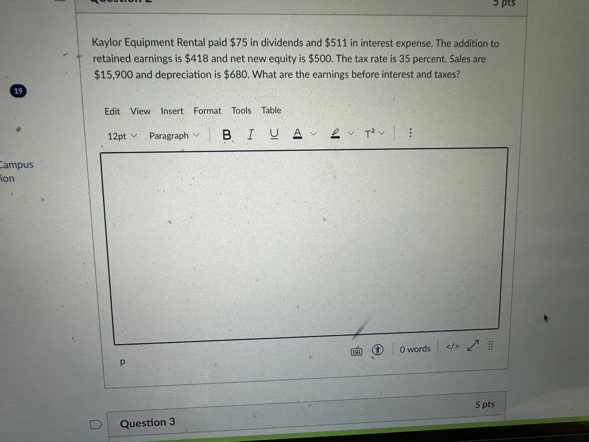 **Question 2** - 5 pts

Kaylor Equipment Rental paid $75 in dividends and $511 in interest expense. The addition to retained earnings is $418 and net new equity is $500. The tax rate is 35 percent. Sales are $15,900 and depreciation is $680. What are the earnings before interest and taxes?

---

This question assesses your ability to calculate earnings before interest and taxes (EBIT) for Kaylor Equipment Rental based on the provided financial data. The steps to deduce EBIT involve analyzing various financial components such as dividends, interest expenses, additions to retained earnings, net new equity, tax rate, sales, and depreciation.

1. **Given Data:**
   - Dividends: $75
   - Interest Expense: $511
   - Addition to Retained Earnings: $418
   - Net New Equity: $500
   - Tax Rate: 35%
   - Sales: $15,900
   - Depreciation: $680

2. **Objective:**
   - Calculate Earnings Before Interest and Taxes (EBIT).

This question integrates several aspects of financial statements analysis and requires understanding how each component influences the EBIT calculation.

---

(There are no graphs or diagrams in this document.)