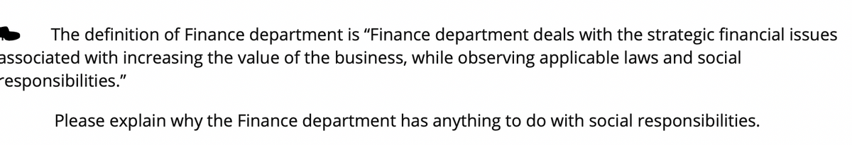 The definition of Finance department is "Finance department deals with the strategic financial issues
associated with increasing the value of the business, while observing applicable laws and social
responsibilities."
Please explain why the Finance department has anything to do with social responsibilities.
