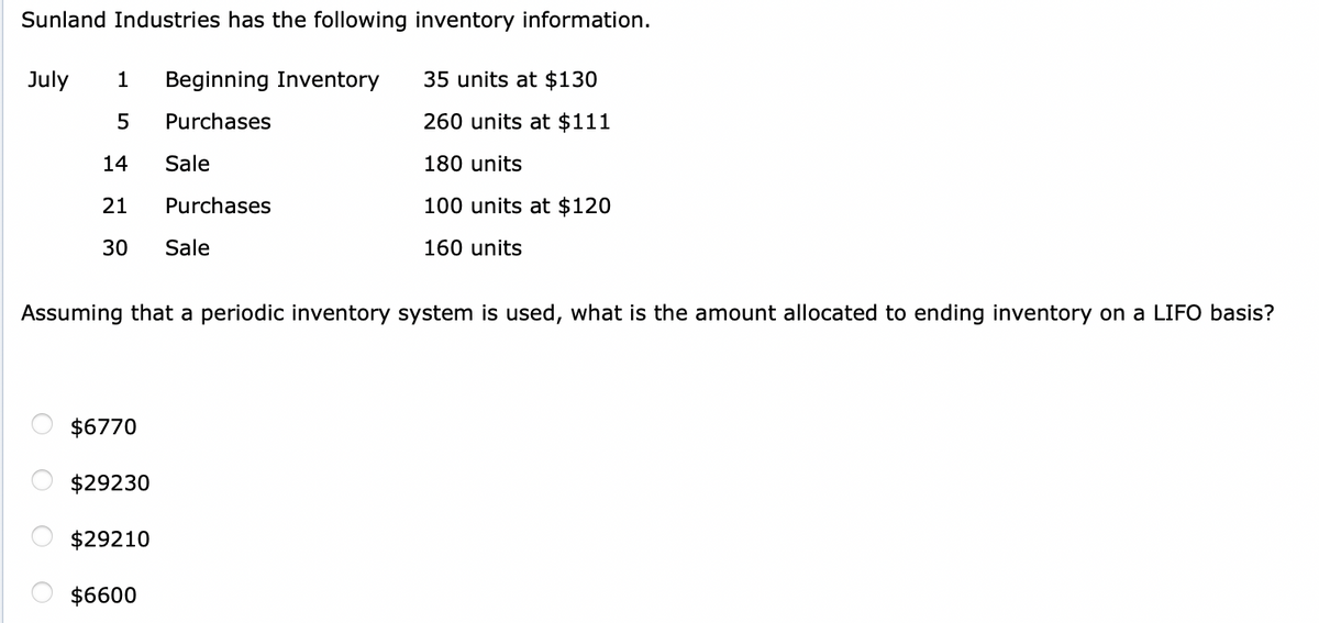 Sunland Industries has the following inventory information.
July
1
Beginning Inventory
35 units at $130
Purchases
260 units at $111
14
Sale
180 units
21
Purchases
100 units at $120
30
Sale
160 units
Assuming that a periodic inventory system is used, what is the amount allocated to ending inventory on a LIFO basis?
$6770
$29230
$29210
$6600
