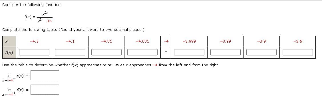 ### Understanding Limits with Rational Functions

Consider the following function:
\[ f(x) = \frac{x^2}{x^2 - 16} \]

### Completing the Table
We want to explore the behavior of \( f(x) \) as \( x \) approaches \(-4\). Complete the following table by calculating \( f(x) \) for each given value of \( x \). Round your answers to two decimal places.

| \( x \)    | \(-4.5\) | \(-4.1\) | \(-4.01\) | \(-4.001\) | \(-4\) | \(-3.999\) | \(-3.99\) | \(-3.9\) | \(-3.5\) |
|------------|----------|----------|-----------|------------|-------|------------|-----------|----------|----------|
| \( f(x) \) |          |          |           |            |   ?   |            |           |          |          |

### Evaluating Limits
Use the table to determine whether \( f(x) \) approaches \( \infty \) or \( -\infty \) as \( x \) approaches \(-4\) from the left and from the right.

\[ \lim_{{x \to -4^-}} f(x) = \]
\[ \lim_{{x \to -4^+}} f(x) = \]

### Instructions:
1. **Calculate \( f(x) \)**: For each \( x \) value in the table, compute the function \( f(x) \) and fill in the corresponding cell.
2. **Analyze the Limits**: Use the table values to infer the behavior of \( f(x) \) as \( x \) approaches \(-4\) from the left side (\( x \to -4^- \)) and from the right side (\( x \to -4^+ \)).
3. **Fill in Limit Values**: Based on the function's behavior near \( x = -4 \), determine if the function approaches positive infinity (\( \infty \)), negative infinity (\( -\infty \)), or if it is undefined.

By understanding how to find the limit of a rational function through numerical substitution and pattern recognition, you can apply these methods to a variety of functions and improve your understanding of limits and continuity in mathematical