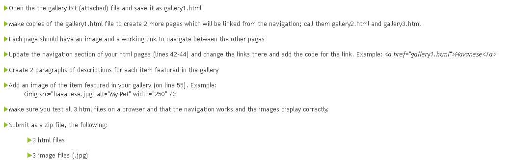 Open the the gallery txt (attached) file and save it as gallery1.html
Make copies of the gallery1.html file to create 2 more pages which will be linked from the navigation; call them gallery2.html and gallery3.html
Each page should have an image and a working link to navigate between the other pages
Update the navigation section of your html pages (lines 42-44) and change the links there and add the code for the link. Example: <a href="galleryt.html">Havanese</a>
Create 2 paragraphs of descriptions for each item featured in the gallery
Add an image of the item featured in your gallery (on line 55). Example:
<img src="havanese.jpg" alt="My Pet" width="250" />
Make sure you test all 3 html files on a browser and that the navigation works and the images display correctly.
Submit as a zip file, the following:
3 html files
3 image files (jpg)
