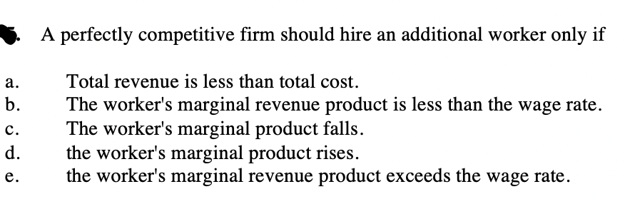 A perfectly competitive firm should hire an additional worker only if
Total revenue is less than total cost.
The worker's marginal revenue product is less than the wage rate.
The worker's marginal product falls.
the worker's marginal product rises.
the worker's marginal revenue product exceeds the wage rate.
а.
b.
c.
d.
е.
