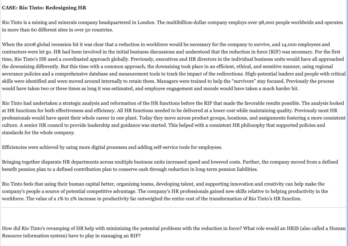 CASE: Rio Tinto: Redesigning HR
Rio Tinto is a mining and minerals company headquartered in London. The multibillion-dollar company employs over 98,000 people worldwide and operates
in more than 60 different sites in over 50 countries.
When the 2008 global recession hit it was clear that a reduction in workforce would be necessary for the company to survive, and 14,000 employees and
contractors were let go. HR had been involved in the initial business discussions and understood that the reduction in force (RIF) was necessary. For the first
time, Rio Tinto's HR used a coordinated approach globally. Previously, executives and HR directors in the individual business units would have all approached
the downsizing differently. But this time with a common approach, the downsizing took place in an efficient, ethical, and sensitive manner, using regional
severance policies and a comprehensive database and measurement tools to track the impact of the redirections. High-potential leaders and people with critical
skills were identified and were moved around internally to retain them. Managers were trained to help the "survivors" stay focused. Previously the process
would have taken two or three times as long it was estimated, and employee engagement and morale would have taken a much harder hit.
Rio Tinto had undertaken a strategic analysis and reformation of the HR functions before the RIF that made the favorable results possible. The analysis looked
at HR functions for both effectiveness and efficiency. All HR functions needed to be delivered at a lower cost while maintaining quality. Previously most HR
professionals would have spent their whole career in one plant. Today they move across product groups, locations, and assignments fostering a more consistent
culture. A senior HR council to provide leadership and guidance was started. This helped with a consistent HR philosophy that supported policies and
standards for the whole company.
Efficiencies were achieved by using more digital processes and adding self-service tools for employees.
Bringing together disparate HR departments across multiple business units increased speed and lowered costs. Further, the company moved from a defined
benefit pension plan to a defined contribution plan to conserve cash through reduction in long-term pension liabilities.
Rio Tinto feels that using their human capital better, organizing teams, developing talent, and supporting innovation and creativity can help make the
company's people a source of potential competitive advantage. The company's HR professionals gained new skills relative to helping productivity in the
workforce. The value of a 1% to 2% increase in productivity far outweighed the entire cost of the transformation of Rio Tinto's HR function.
How did Rio Tinto's revamping of HR help with minimizing the potential problems with the reduction in force? What role would an HRIS (also called a Human
Resource information system) have to play in managing an RIF?