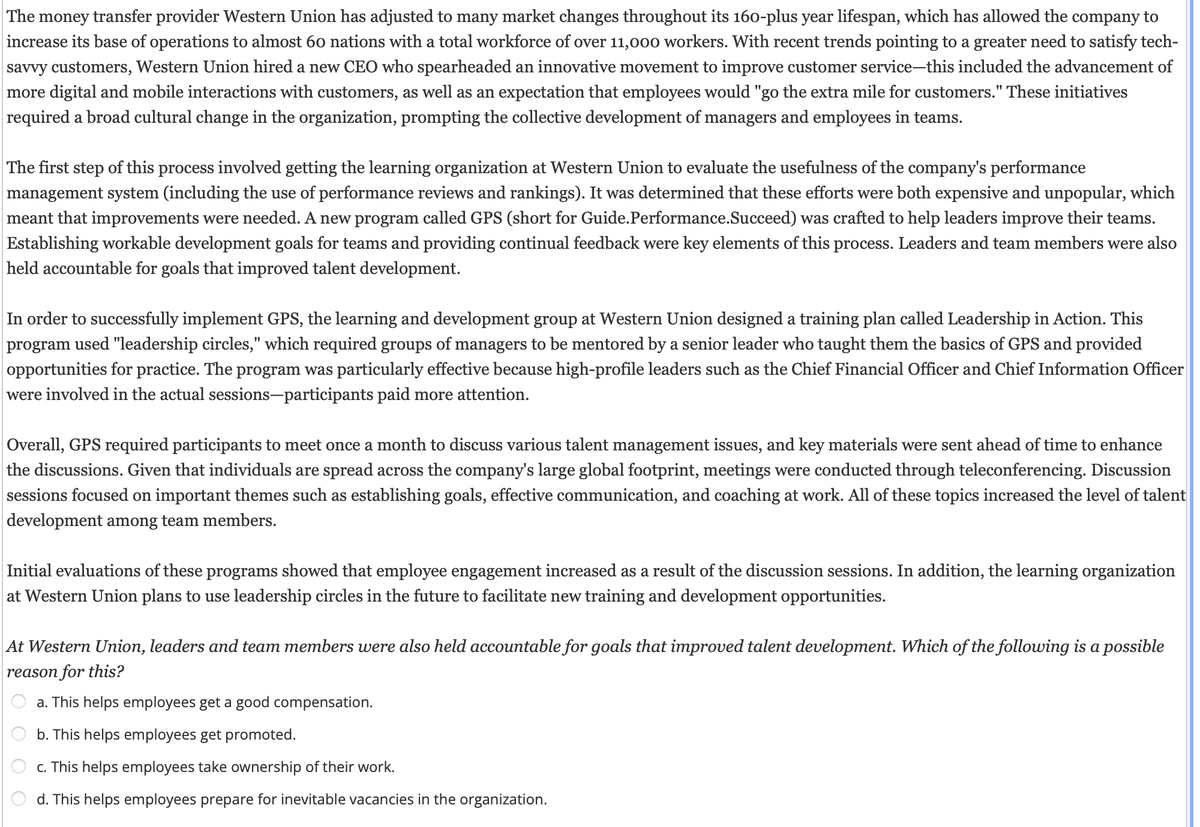 The money transfer provider Western Union has adjusted to many market changes throughout its 160-plus year lifespan, which has allowed the company to
increase its base of operations to almost 60 nations with a total workforce of over 11,000 workers. With recent trends pointing to a greater need to satisfy tech-
savvy customers, Western Union hired a new CEO who spearheaded an innovative movement to improve customer service-this included the advancement of
more digital and mobile interactions with customers, as well as an expectation that employees would "go the extra mile for customers." These initiatives
required a broad cultural change in the organization, prompting the collective development of managers and employees in teams.
The first step of this process involved getting the learning organization at Western Union to evaluate the usefulness of the company's performance
management system (including the use of performance reviews and rankings). It was determined that these efforts were both expensive and unpopular, which
meant that improvements were needed. A new program called GPS (short for Guide.Performance.Succeed) was crafted to help leaders improve their teams.
Establishing workable development goals for teams and providing continual feedback were key elements of this process. Leaders and team members were also
held accountable for goals that improved talent development.
In order to successfully implement GPS, the learning and development group at Western Union designed a training plan called Leadership in Action. This
program used "leadership circles," which required groups of managers to be mentored by a senior leader who taught them the basics of GPS and provided
opportunities for practice. The program was particularly effective because high-profile leaders such as the Chief Financial Officer and Chief Information Officer
were involved in the actual sessions-participants paid more attention.
Overall, GPS required participants to meet once a month to discuss various talent management issues, and key materials were sent ahead of time to enhance
the discussions. Given that individuals are spread across the company's large global footprint, meetings were conducted through teleconferencing. Discussion
sessions focused on important themes such as establishing goals, effective communication, and coaching at work. All of these topics increased the level of talent
development among team members.
Initial evaluations of these programs showed that employee engagement increased as a result of the discussion sessions. In addition, the learning organization
at Western Union plans to use leadership circles in the future to facilitate new training and development opportunities.
At Western Union, leaders and team members were also held accountable for goals that improved talent development. Which of the following is a possible
reason for this?
a. This helps employees get a good compensation.
b. This helps employees get promoted.
c. This helps employees take ownership of their work.
d. This helps employees prepare for inevitable vacancies in the organization.