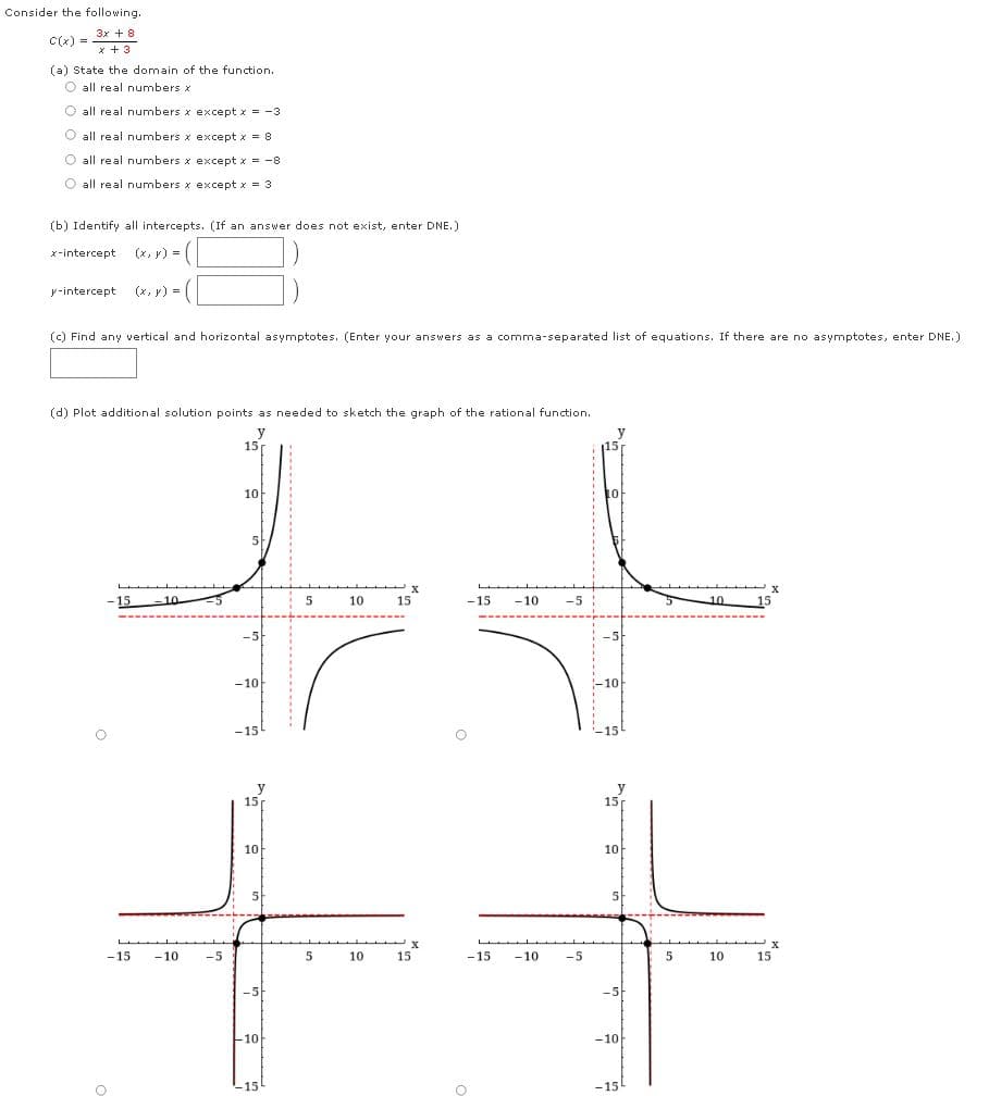 Consider the following.
3x + 8
C(x) = 2*
x + 3
(a) State the domain of the function.
O all real numbers x
O all real numbers x except x = -3
O all real numbers x except x = 8
O all real numbers x except x = -8
O all real numbers x except x = 3
(b) Identify all intercepts. (If an answer does not exist, enter DNE.)
x-intercept
(x, y) = (
y-intercept
(x, v) = (|
(c) Find any vertical and horizontal asymptotes. (Enter your answers as a comma-separated list of equations. If there are no asymptotes, enter DNE.)
(d) Plot additional solution points as needed to sketch the graph of the rational function.
y
15r
15
10
10
5
-15
- 10
5
10
15
-15
-10
-5
10
15
-5
-5-
-10
10
-15
15
y
15
15
10
10
5
5
-15
-10
-5
10
15
- 15
-10
-5
10
15
-5
-5
10
-10
-15
-15
