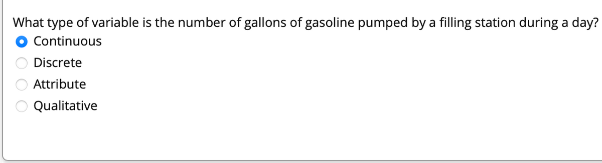 What type of variable is the number of gallons of gasoline pumped by a filling station during a day?
O Continuous
Discrete
Attribute
Qualitative
O O
