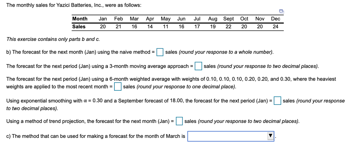 The monthly sales for Yazici Batteries, Inc., were as follows:
Month
Jan
Feb
Mar
Apr May
Jun
Jul
Aug Sept
Oct
Nov
Dec
Sales
20
21
16
14
11
16
17
19
22
20
20
24
This exercise contains only parts b and c.
b) The forecast for the next month (Jan) using the naive method =
sales (round your response to a whole number).
The forecast for the next period (Jan) using a 3-month moving average approach =
sales (round your response to two decimal places).
The forecast for the next period (Jan) using a 6-month weighted average with weights of 0.10, 0.10, 0.10, 0.20, 0.20, and 0.30, where the heaviest
weights are applied to the most recent month = sales (round your response to one decimal place).
sales (round your response
Using exponential smoothing with a = 0.30 and a September forecast of 18.00, the forecast for the next period (Jan) =
to two decimal places).
Using a method of trend projection, the forecast for the
month (Jan) = sales (round your response to two decimal places).
c) The method that can be used for making a forecast for the month of March is
