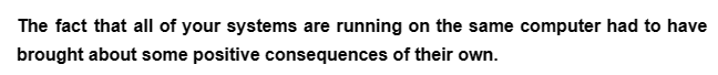 The fact that all of your systems are running on the same computer had to have
brought about some positive consequences of their own.