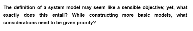 The definition of a system model may seem like a sensible objective; yet, what
exactly does this entail? While constructing more basic models, what
considerations need to be given priority?