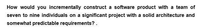 How would you incrementally construct a software product with a team of
seven to nine individuals on a significant project with a solid architecture and
somewhat predictable requirements? .