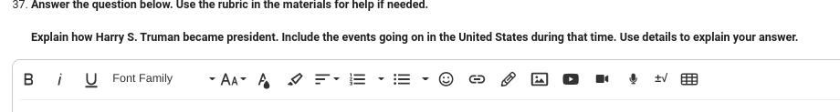 37. Answer the question below. Use the rubric in the materials for help if needed.
Explain how Harry S. Truman became president. Include the events going on in the United States during that time. Use details to explain your answer.
Bi U Font Family
AAA =
13
↓曲