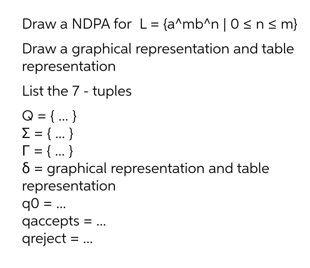 Draw a NDPA for L = {a^mb^n | 0 <n<m}
Draw a graphical representation and table
representation
List the 7 - tuples
Q = { ... }
E = { ..}
[ = { .. }
8 = graphical representation and table
representation
q0 = ..
qаcсepts
qаccepts 3D..
•..
qreject
•..
