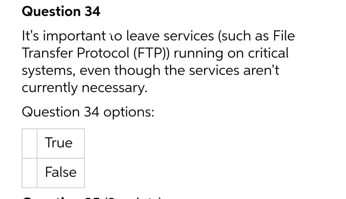 Question 34
It's important 1o leave services (such as File
Transfer Protocol (FTP)) running on critical
systems, even though the services aren't
currently necessary.
Question 34 options:
True
False
